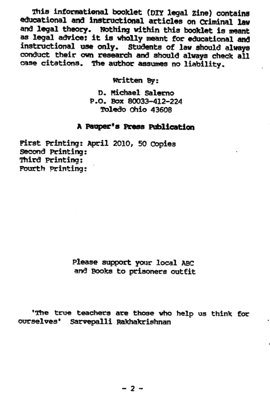 This informational booklet (DIY legal zine) contains educational and instructional articles on Criminal law and legal theory. Nothing within this booklet is meant as legal advice: it is wholly meant for educational and instructional use only. Students of law should always conduct their own research and should alvays check all case citations. The author assumes no liability. written By: D. Michael Salerno P.0. Box 80033-412-224 Toledo Chio 43608 A Pauper’s Press Publication Pirst Printing: April 2010, 50 Copies Second Printing Third Printing: Pourth printing: Please support your local Ac and Books to prisoners cutfit ’The true teachers are those who help us think for ovrselves’ Sarvepalli Rakhakrishnan